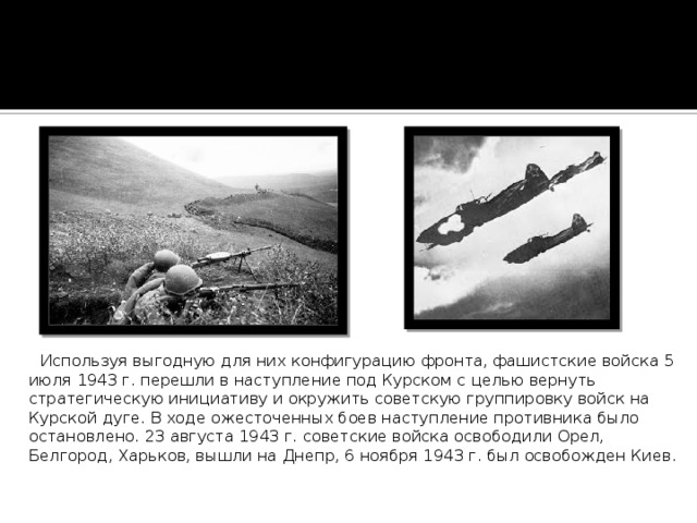  Используя выгодную для них конфигурацию фронта, фашистские войска 5 июля 1943 г. перешли в наступление под Курском с целью вернуть стратегическую инициативу и окружить советскую группировку войск на Курской дуге. В ходе ожесточенных боев наступление противника было остановлено. 23 августа 1943 г. советские войска освободили Орел, Белгород, Харьков, вышли на Днепр, 6 ноября 1943 г. был освобожден Киев. 