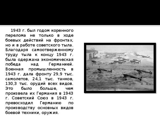  1943 г. был годом коренного перелома не только в ходе боевых действий на фронтах, но и в работе советского тыла. Благодаря самоотверженному труду тыла к концу 1943 г. была одержана экономическая победа над Германией. Военная промышленность в 1943 г. дала фронту 29,9 тыс. самолетов, 24,1 тыс. танков, 130,3 тыс. орудий всех видов. Это было больше, чем произвела их Германия в 1943 г. Советский Союз в 1943 г. превосходил Германию по производству основных видов боевой техники, оружия. 