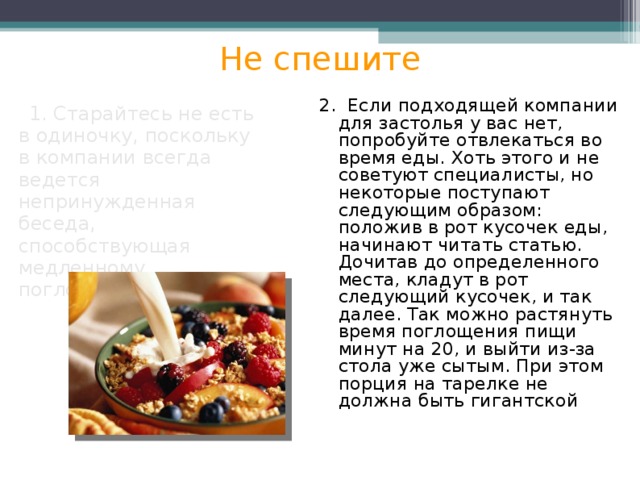 Не спешите 2. Если подходящей компании для застолья у вас нет, попробуйте отвлекаться во время еды. Хоть этого и не советуют специалисты, но некоторые поступают следующим образом: положив в рот кусочек еды, начинают читать статью. Дочитав до определенного места, кладут в рот следующий кусочек, и так далее. Так можно растянуть время поглощения пищи минут на 20, и выйти из-за стола уже сытым. При этом порция на тарелке не должна быть гигантской  1. Старайтесь не есть в одиночку, поскольку в компании всегда ведется непринужденная беседа, способствующая медленному поглощению пищи. 