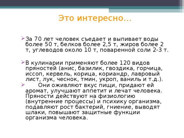 Это интересно… За 70 лет человек съедает и выпивает воды более 50 т, белков более 2,5 т, жиров более 2 т, углеводов около 10 т, поваренной соли 2-3 т. В кулинарии применяют более 120 видов пряностей (анис, базилик, гвоздика, горчица, иссоп, кервель, корица, кориандр, лавровый лист, лук, чеснок, тмин, укроп, ваниль и т.д.).  Они оживляют вкус пищи, придают ей аромат, улучшают аппетит и лечат человека. Пряности действуют на физиологию (внутренние процессы) и психику организма, подавляют рост бактерий, гниение, выводят шлаки, повышают защитные функции организма человека. 