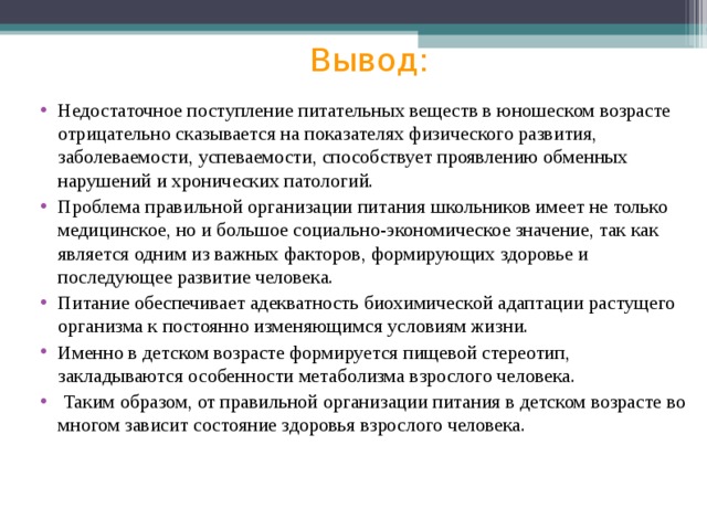 Вывод:   Недостаточное поступление питательных веществ в юношеском возрасте отрицательно сказывается на показателях физического развития, заболеваемости, успеваемости, способствует проявлению обменных нарушений и хронических патологий. Проблема правильной организации питания школьников имеет не только медицинское, но и большое социально-экономическое значение, так как является одним из важных факторов, формирующих здоровье и последующее развитие человека. Питание обеспечивает адекватность биохимической адаптации растущего организма к постоянно изменяющимся условиям жизни. Именно в детском возрасте формируется пищевой стереотип, закладываются особенности метаболизма взрослого человека.  Таким образом, от правильной организации питания в детском возрасте во многом зависит состояние здоровья взрослого человека.     