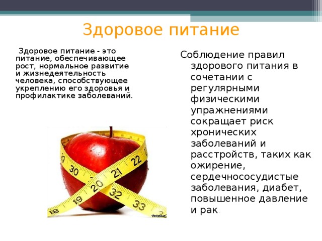 Здоровое питание  Здоровое питание - это питание, обеспечивающее рост, нормальное развитие и жизнедеятельность человека, способствующее укреплению его здоровья и профилактике заболеваний. Соблюдение правил здорового питания в сочетании с регулярными физическими упражнениями сокращает риск хронических заболеваний и расстройств, таких как ожирение, сердечнососудистые заболевания, диабет, повышенное давление и рак . 