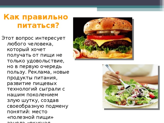 Как правильно питаться? Этот вопрос интересует любого человека, который хочет получать от пищи не только удовольствие, но в первую очередь пользу. Реклама, новые продукты питания, развитие пищевых технологий сыграли с нашим поколением злую шутку, создав своеобразную подмену понятий: место «полезной пищи» заняла «вкусная пища». 