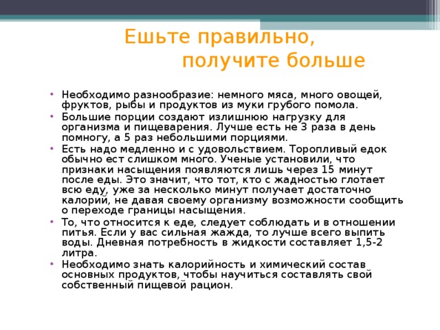 Ешьте правильно,  получите больше Необходимо разнообразие: немного мяса, много овощей, фруктов, рыбы и продуктов из муки грубого помола. Большие порции создают излишнюю нагрузку для организма и пищеварения. Лучше есть не 3 раза в день помногу, а 5 раз небольшими порциями. Есть надо медленно и с удовольствием. Торопливый едок обычно ест слишком много. Ученые установили, что признаки насыщения появляются лишь через 15 минут после еды. Это значит, что тот, кто с жадностью глотает всю еду, уже за несколько минут получает достаточно калорий, не давая своему организму возможности сообщить о переходе границы насыщения. То, что относится к еде, следует соблюдать и в отношении питья. Если у вас сильная жажда, то лучше всего выпить воды. Дневная потребность в жидкости составляет 1,5-2 литра. Необходимо знать калорийность и химический состав основных продуктов, чтобы научиться составлять свой собственный пищевой рацион. 