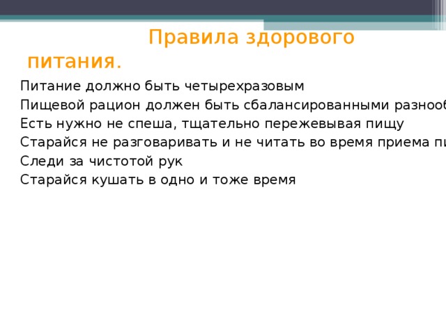  Правила здорового питания. Питание должно быть четырехразовым Пищевой рацион должен быть сбалансированными разнообразным Есть нужно не спеша, тщательно пережевывая пищу Старайся не разговаривать и не читать во время приема пищи Следи за чистотой рук Старайся кушать в одно и тоже время 