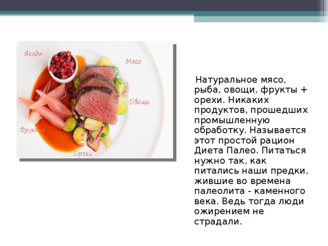  Натуральное мясо, рыба, овощи, фрукты + орехи. Никаких продуктов, прошедших промышленную обработку. Называется этот простой рацион Диета Палео. Питаться нужно так, как питались наши предки, жившие во времена палеолита - каменного века. Ведь тогда люди ожирением не страдали. 