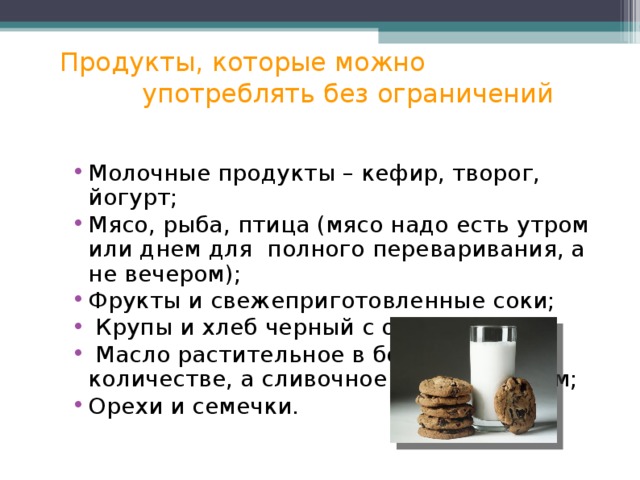 Продукты, которые можно  употреблять без ограничений Молочные продукты – кефир, творог, йогурт; Мясо, рыба, птица (мясо надо есть утром или днем для полного переваривания, а не вечером); Фрукты и свежеприготовленные соки;  Крупы и хлеб черный с отрубями;  Масло растительное в большом количестве, а сливочное – в небольшом; Орехи и семечки. 
