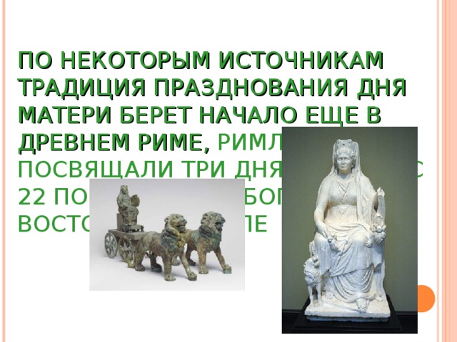 ПО НЕКОТОРЫМ ИСТОЧНИКАМ ТРАДИЦИЯ ПРАЗДНОВАНИЯ ДНЯ МАТЕРИ БЕРЕТ НАЧАЛО ЕЩЕ В ДРЕВНЕМ РИМЕ, РИМЛЯНЕ ПОСВЯЩАЛИ ТРИ ДНЯ В МАРТЕ (С 22 ПО 25) МАТЕРИ БОГОВ – ВОСТОЧНОЙ КИБЕЛЕ 