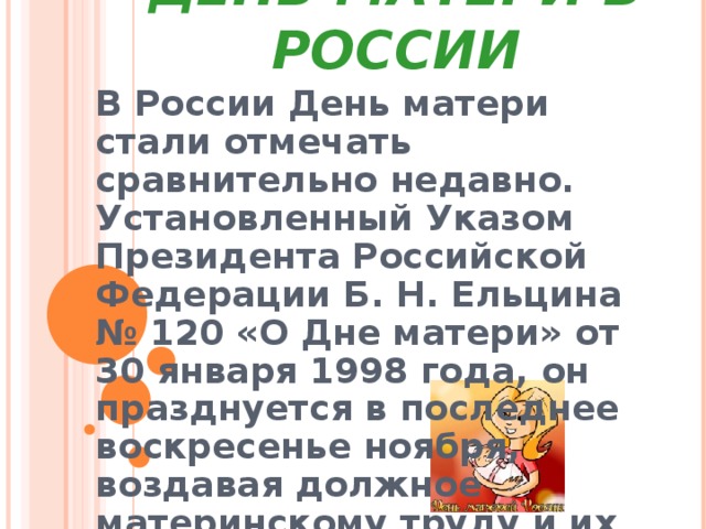 ДЕНЬ МАТЕРИ В РОССИИ В России День матери стали отмечать сравнительно недавно. Установленный Указом Президента Российской Федерации Б. Н. Ельцина № 120 «О Дне матери» от 30 января 1998 года, он празднуется в последнее воскресенье ноября, воздавая должное материнскому труду и их бескорыстной жертве ради блага своих детей. 