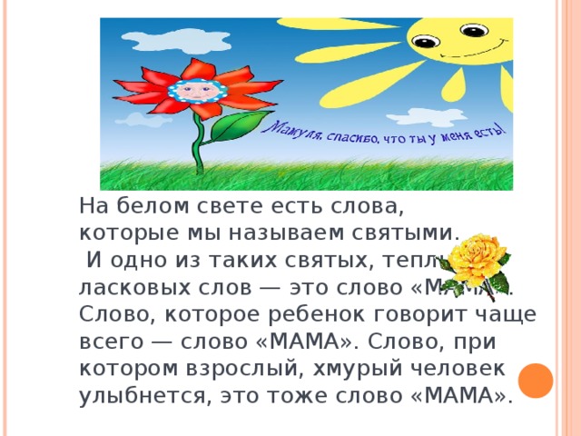 На белом свете есть слова, которые мы называем святыми.  И одно из таких святых, теплых ласковых слов — это слово «МАМА». Слово, которое ребенок говорит чаще всего — слово «МАМА». Слово, при котором взрослый, хмурый человек улыбнется, это тоже слово «МАМА».    