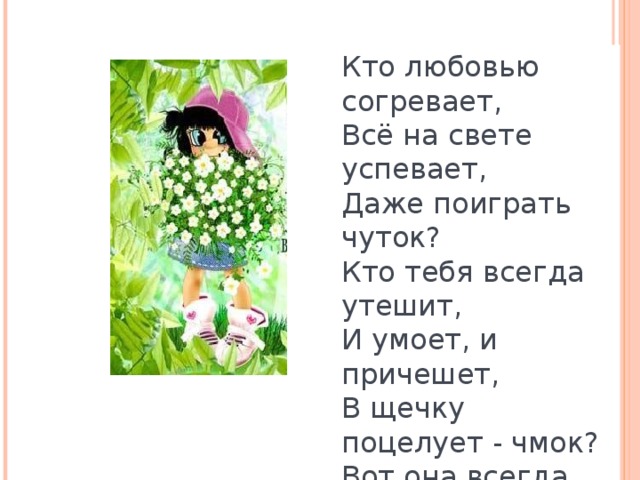 Кто любовью согревает,  Всё на свете успевает,  Даже поиграть чуток?  Кто тебя всегда утешит,  И умоет, и причешет,  В щечку поцелует - чмок?  Вот она всегда какая -  Моя мамочка родная!   