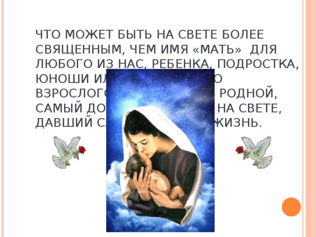 ЧТО МОЖЕТ БЫТЬ НА СВЕТЕ БОЛЕЕ СВЯЩЕННЫМ, ЧЕМ ИМЯ «МАТЬ» ДЛЯ ЛЮБОГО ИЗ НАС, РЕБЕНКА, ПОДРОСТКА, ЮНОШИ ИЛЬ ПОСЕДЕВШЕГО ВЗРОСЛОГО, МАТЬ - САМЫЙ РОДНОЙ, САМЫЙ ДОРОГОЙ ЧЕЛОВЕК НА СВЕТЕ, ДАВШИЙ САМОЕ ЦЕННОЕ - ЖИЗНЬ.   
