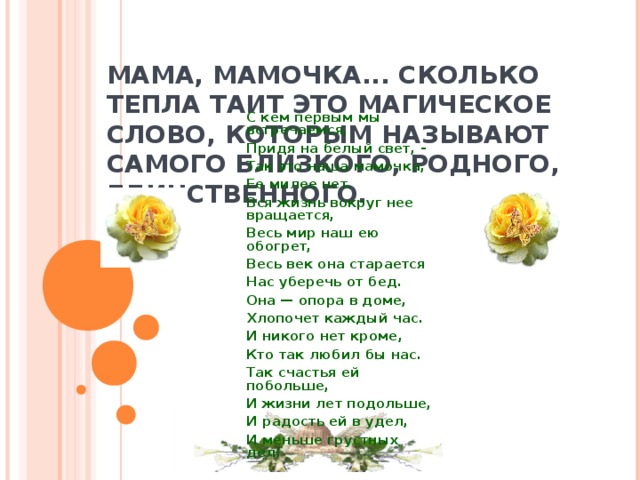 МАМА, МАМОЧКА... СКОЛЬКО ТЕПЛА ТАИТ ЭТО МАГИЧЕСКОЕ СЛОВО, КОТОРЫМ НАЗЫВАЮТ САМОГО БЛИЗКОГО, РОДНОГО, ЕДИНСТВЕННОГО.   С кем первым мы встречаемся, Придя на белый свет, - Так это наша мамочка, Ее милее нет. Вся жизнь вокруг нее вращается, Весь мир наш ею обогрет, Весь век она старается Нас уберечь от бед. Она — опора в доме, Хлопочет каждый час. И никого нет кроме, Кто так любил бы нас. Так счастья ей побольше, И жизни лет подольше, И радость ей в удел, И меньше грустных дел! 