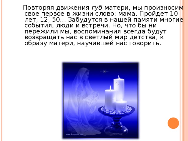  Повторяя движения губ матери, мы произносим свое первое в жизни слово: мама. Пройдет 10 лет, 12, 50... Забудутся в нашей памяти многие события, люди и встречи. Но, что бы ни пережили мы, воспоминания всегда будут возвращать нас в светлый мир детства, к образу матери, научившей нас говорить. 