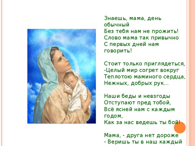 Знаешь, мама, день обычный Без тебя нам не прожить! Слово мама так привычно С первых дней нам говорить! Стоит только приглядеться, -Целый мир согрет вокруг Теплотою маминого сердца, Нежных, добрых рук... Наши беды и невзгоды Отступают пред тобой, Всё ясней нам с каждым годом, Как за нас ведешь ты бой! Мама, - друга нет дороже - Веришь ты в наш каждый взлет! Кто еще, как ты, поможет?! Кто еще, как ты, поймет?! 