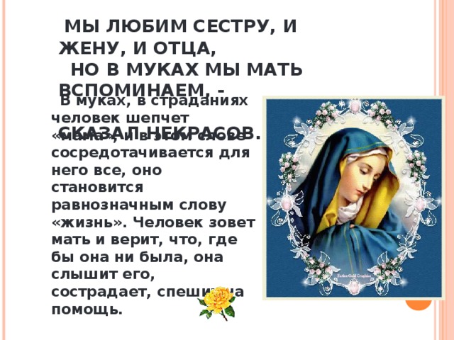  МЫ ЛЮБИМ СЕСТРУ, И ЖЕНУ, И ОТЦА,  НО В МУКАХ МЫ МАТЬ ВСПОМИНАЕМ, -  СКАЗАЛ НЕКРАСОВ.  В муках, в страданиях человек шепчет «мама», и в этом слове сосредотачивается для него все, оно становится равнозначным слову «жизнь». Человек зовет мать и верит, что, где бы она ни была, она слышит его, сострадает, спешит на помощь. 