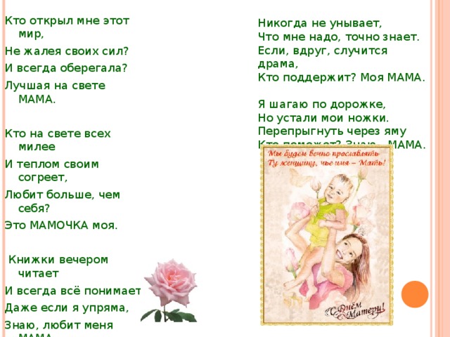 Никогда не унывает, Что мне надо, точно знает. Если, вдруг, случится драма, Кто поддержит? Моя МАМА. Я шагаю по дорожке, Но устали мои ножки. Перепрыгнуть через яму Кто поможет? Знаю - МАМА. Кто открыл мне этот мир, Не жалея своих сил? И всегда оберегала? Лучшая на свете МАМА. Кто на свете всех милее И теплом своим согреет, Любит больше, чем себя? Это МАМОЧКА моя.  Книжки вечером читает И всегда всё понимает, Даже если я упряма, Знаю, любит меня МАМА. 