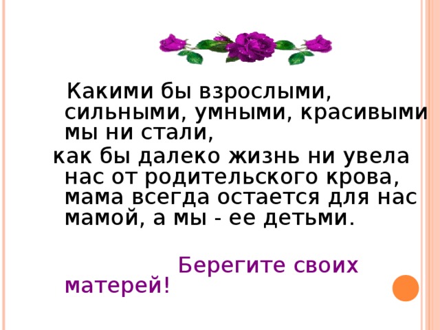  Какими бы взрослыми, сильными, умными, красивыми мы ни стали, как бы далеко жизнь ни увела нас от родительского крова, мама всегда остается для нас мамой, а мы - ее детьми.  Берегите своих матерей! 