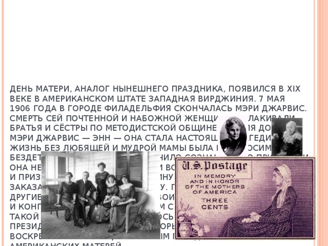      ДЕНЬ МАТЕРИ, АНАЛОГ НЫНЕШНЕГО ПРАЗДНИКА, ПОЯВИЛСЯ В XIX ВЕКЕ В АМЕРИКАНСКОМ ШТАТЕ ЗАПАДНАЯ ВИРДЖИНИЯ. 7 МАЯ 1906 ГОДА В ГОРОДЕ ФИЛАДЕЛЬФИЯ СКОНЧАЛАСЬ МЭРИ ДЖАРВИС. СМЕРТЬ СЕЙ ПОЧТЕННОЙ И НАБОЖНОЙ ЖЕНЩИНЫ ОПЛАКИВАЛИ БРАТЬЯ И СЁСТРЫ ПО МЕТОДИСТСКОЙ ОБЩИНЕ, НО ДЛЯ ДОЧЕРИ МЭРИ ДЖАРВИС — ЭНН — ОНА СТАЛА НАСТОЯЩЕЙ ТРАГЕДИЕЙ. ЖИЗНЬ БЕЗ ЛЮБЯЩЕЙ И МУДРОЙ МАМЫ БЫЛА НЕВЫНОСИМА ДЛЯ БЕЗДЕТНОЙ ЭНН ДЖАРВИС. ЕЁ МУЧИЛО СОЗНАНИЕ, ЧТО ПРИ ЖИЗНИ ОНА НЕ УСПЕЛА ВЫРАЗИТЬ МАТЕРИ ВСЮ МЕРУ СВОЕЙ ЛЮБВИ И ПРИЗНАТЕЛЬНОСТИ. В ГОДОВЩИНУ СМЕРТИ СВОЕЙ МАТЕРИ ОНА ЗАКАЗАЛА ПОМИНАЛЬНУЮ СЛУЖБУ. ПОСЛЕ ЭТОГО ОНА И МНОГИЕ ДРУГИЕ ЖЕНЩИНЫ ОТПРАВИЛИ СВОИМ СЕНАТОРАМ И КОНГРЕССМЕНАМ ТЫСЯЧИ ПИСЕМ С ПРЕДЛОЖЕНИЕМ УЧРЕДИТЬ ТАКОЙ ПРАЗДНИК. ЧТО И СЛУЧИЛОСЬ СЕМЬ ЛЕТ СПУСТЯ ПРИ ПРЕЗИДЕНТЕ ВУДРО ВИЛСОНЕ КОТОРЫЙ ОБЪЯВИЛ  ВТОРОЕ ВОСКРЕСЕНЬЕ МАЯ НАЦИОНАЛЬНЫМ ПРАЗДНИКОМ В ЧЕСТЬ ВСЕХ АМЕРИКАНСКИХ МАТЕРЕЙ. 
