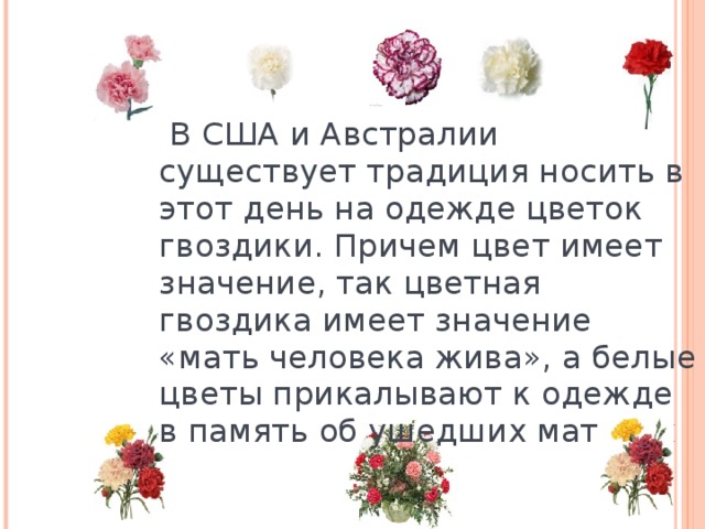  В США и Австралии существует традиция носить в этот день на одежде цветок гвоздики. Причем цвет имеет значение, так цветная гвоздика имеет значение «мать человека жива», а белые цветы прикалывают к одежде в память об ушедших матерях 