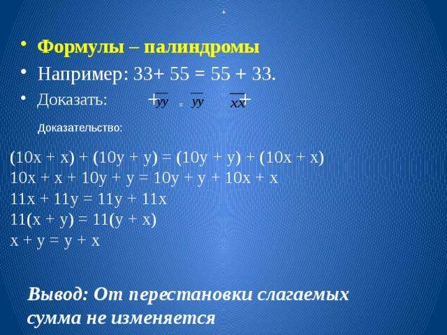  + Формулы – палиндромы Например: 33+ 55 = 55 + 33. Доказать: + + = Доказательство: (10х + х) + (10у + у) = (10у + у) + (10х + х) 10х + х + 10у + у = 10у + у + 10х + х 11х + 11у = 11у + 11х 11(х + у) = 11(у + х) х + у = у + х Вывод: От перестановки слагаемых сумма не изменяется 
