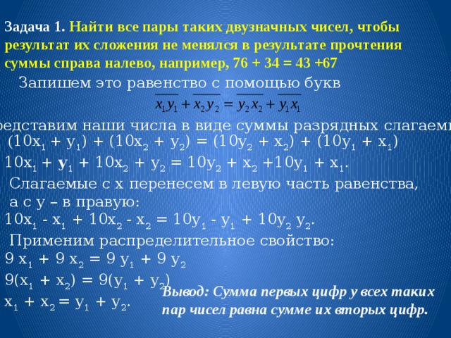 Задача 1. Найти все пары таких двузначных чисел, чтобы результат их сложения не менялся в результате прочтения суммы справа налево, например, 76 + 34 = 43 +67 Запишем это равенство с помощью букв Представим наши числа в виде суммы разрядных слагаемых:  ( 10х 1 + у 1 ) + (10х 2 + у 2 ) = (10у 2 + х 2 ) + (10у 1 + х 1 ) 10х 1 + у 1 + 10х 2 + у 2 = 10у 2 + х 2 +10у 1 + х 1 .  Слагаемые с х перенесем в левую часть равенства,  а с у – в правую: 10х 1 - х 1 + 10х 2 - х 2 = 10у 1 - у 1 + 10у 2 у 2 .  Применим распределительное свойство: 9 х 1 + 9 х 2 = 9 у 1 + 9 у 2 9(х 1 + х 2 ) = 9(у 1 + у 2 ) х 1 + х 2 = у 1 + у 2 . Вывод: Сумма первых цифр у всех таких пар чисел равна сумме их вторых цифр. 