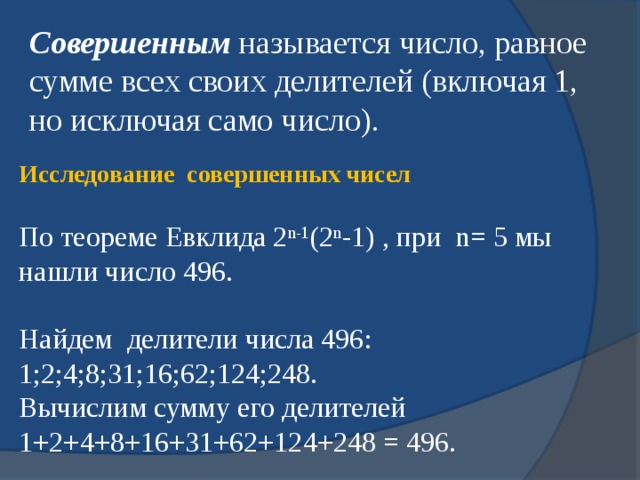 Совершенным называется число, равное сумме всех своих делителей (включая 1, но исключая само число). Исследование  совершенных чисел По теореме Евклида 2 n-1 (2 n -1) , при n = 5 мы нашли число 496. Найдем делители числа 496: 1;2;4;8;31;16;62;124;248. Вычислим сумму его делителей 1+2+4+8+16+31+62+124+248 = 496. 