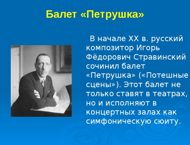 Балет «Петрушка»   В начале XX в. русский композитор Игорь Фёдорович Стравинский сочинил балет «Петрушка» («Потешные сцены»). Этот балет не только ставят в театрах, но и исполняют в концертных залах как симфоническую сюиту. 