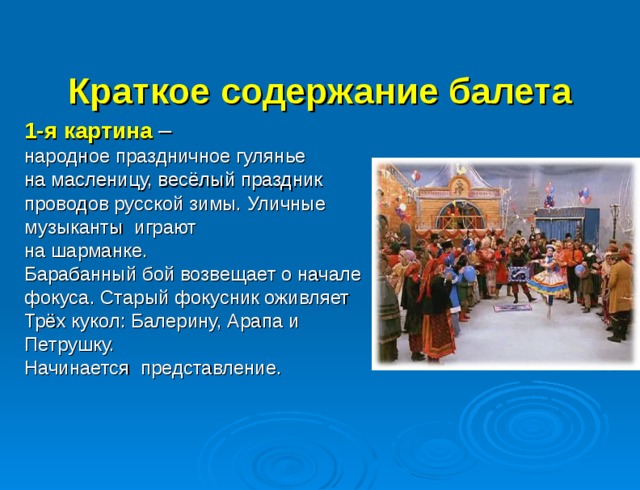  Краткое содержание балета    1-я картина  – народное праздничное гулянье на масленицу, весёлый праздник проводов русской зимы. Уличные музыканты играют на шарманке. Барабанный бой возвещает о начале фокуса. Старый фокусник оживляет Трёх кукол: Балерину, Арапа и Петрушку. Начинается представление. 