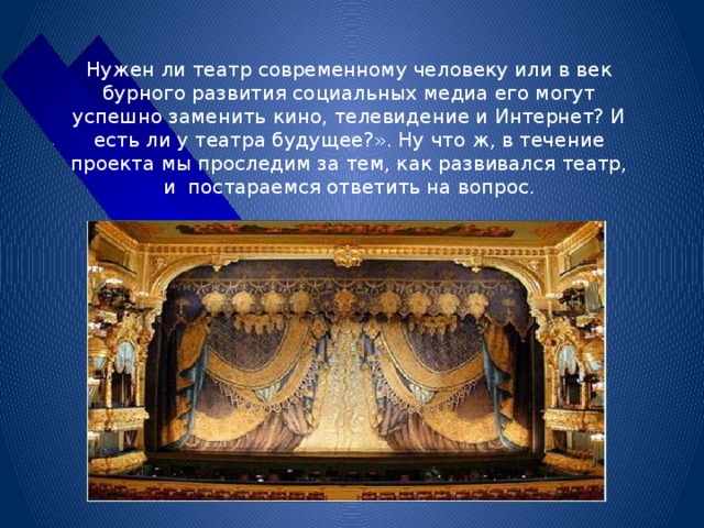 Нужен ли театр современному человеку или в век бурного развития социальных медиа его могут успешно заменить кино, телевидение и Интернет? И есть ли у театра будущее?». Ну что ж, в течение проекта мы проследим за тем, как развивался театр, и постараемся ответить на вопрос. 