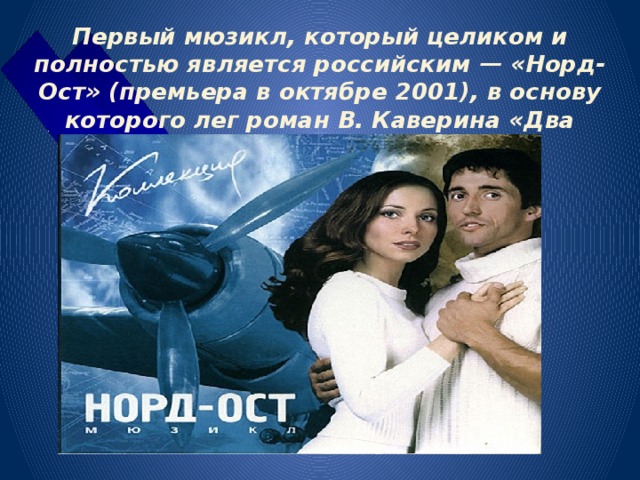 Первый мюзикл, который целиком и полностью является российским — «Норд-Ост» (премьера в октябре 2001), в основу которого лег роман В. Каверина «Два капитана». 