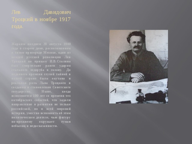 Лев Давидович Троцкий в ноябре 1917 года. Жарким полднем 20 августа 1940 года в старом доме, расположенном в тихом пригороде Мехико, один из вождей русской революции Лев Троцкий по приказу И.В.Сталина был смертельно ранен ударом стального ледоруба в голову. До недавнего времени глухой тайной в нашей стране была окутана и реальная роль Льва Троцкого в создании и становлении Советского государства. Ныне, когда исполняется 100 лет со времени тех октябрьских событий, что задали направление в развитии не только российской, но и всей мировой истории, уместно вспомнить об этом политическом деятеле, чью фигуру по-прежнему окружает туман небылиц и недосказанности. 