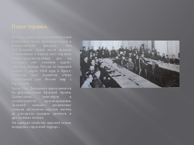 Наша справка. Не было, пожалуй, в истории русской революции более противоречивой и неоднозначной фигуры, чем Л.Д.Троцкий. Заняв после прихода большевиков к власти пост наркома (министра)иностранных дел, он поставил себе главную задачу- добиться выхода России из мировой войны. 3 марта 1918 года в Брест-Литовске был подписан очень невыгодный для России мир с Германией. Затем Лев Давидович переключился на формирование Красной Армии. Громогласно аппелируя к сознательности красноармейцев, Троцкий наводил дисциплину самыми жестокими мерами- вплоть до расстрела каждого десятого в дрогнувших полках. Он одобрил убийство царской семьи, поддержал «красный террор». 