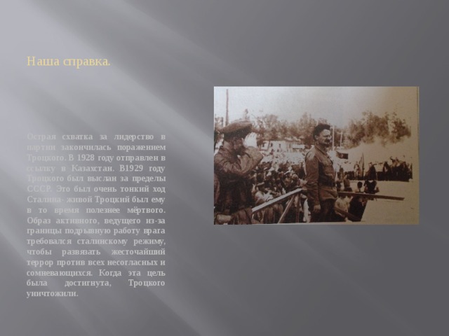 Наша справка. Острая схватка за лидерство в партии закончилась поражением Троцкого. В 1928 году отправлен в ссылку в Казахстан. В1929 году Троцкого был выслан за пределы СССР. Это был очень тонкий ход Сталина- живой Троцкий был ему в то время полезнее мёртвого. Образ активного, ведущего из-за границы подрывную работу врага требовался сталинскому режиму, чтобы развязать жесточайший террор против всех несогласных и сомневающихся. Когда эта цель была достигнута, Троцкого уничтожили. 