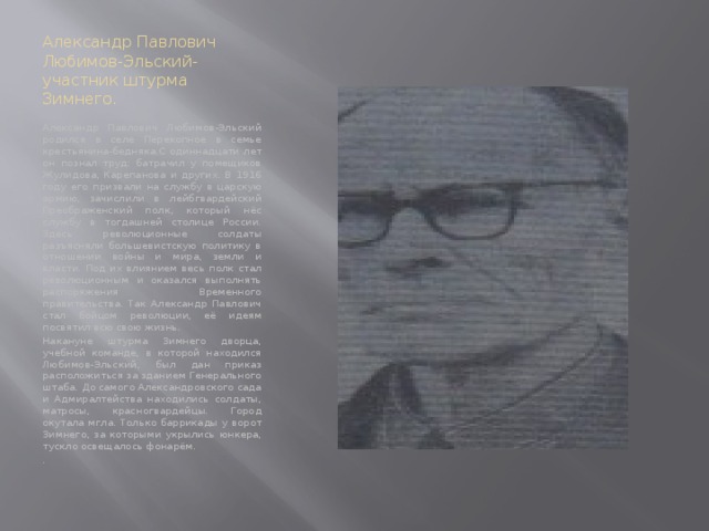 Александр Павлович Любимов-Эльский- участник штурма Зимнего. Александр Павлович Любимов-Эльский родился в селе Перекопное в семье крестьянина-бедняка.С одиннадцати лет он познал труд: батрачил у помещиков Жулидова, Карепанова и других. В 1916 году его призвали на службу в царскую армию, зачислили в лейбгвардейский Преображенский полк, который нёс службу в тогдашней столице России. Здесь революционные солдаты разъясняли большевистскую политику в отношении войны и мира, земли и власти. Под их влиянием весь полк стал революционным и оказался выполнять распоряжения Временного правительства. Так Александр Павлович стал бойцом революции, её идеям посвятил всю свою жизнь. Накануне штурма Зимнего дворца, учебной команде, в которой находился Любимов-Эльский, был дан приказ расположиться за зданием Генерального штаба. До самого Александровского сада и Адмиралтейства находились солдаты, матросы, красногвардейцы. Город окутала мгла. Только баррикады у ворот Зимнего, за которыми укрылись юнкера, тускло освещалось фонарём. . 