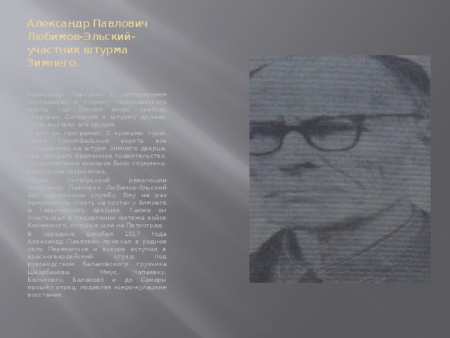 Александр Павлович Любимов-Эльский- участник штурма Зимнего. Александр Павлович с нетерпением поглядывал в сторону Николаевского моста, где бросил якорь крейсер «Аврора». Сигналом к штурму должен стать выстрел его орудия. И вот он прогремел. С криками «ура» через Триумфальные ворота все устремились на штурм Зимнего дворца, где заседало Временное правительство. Сопротивление юнкеров было сломлено. Революция свершилась. После Октябрьской революции Александр Павлович Любимов-Эльский нёс караульную службу. Ему не раз приходилось стоять на постах у Зимнего и Таврического дворцов. Также он участвовал в подавлении мятежа войск Керенского, которые шли на Петроград. В середине декабря 1917 года Александр Павлович приехал в родное село Перекопное и вскоре вступил в красногвардейский отряд под руководством балаковского грузчика Шкарбанова. Миус, Чапаевку, Бельковку, Балаково и до Самары прошёл отряд, подавляя эсеро-кулацкие восстания. 