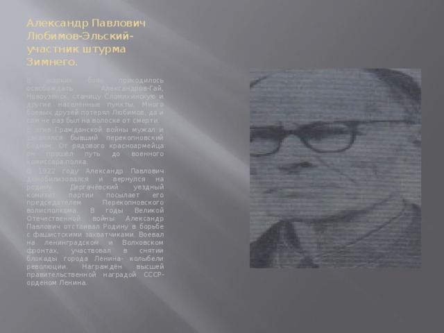 Александр Павлович Любимов-Эльский- участник штурма Зимнего. В жарких боях приходилось освобождать Александров-Гай, Новоузенск, станицу Сломихинскую и другие населённые пункты. Много боевых друзей потерял Любимов, да и сам не раз был на волоске от смерти. В огне Гражданской войны мужал и закалялся бывший перекопновский бедняк. От рядового красноармейца он прошёл путь до военного комиссара полка. В 1922 году Александр Павлович демобилизовался и вернулся на родину. Дергачёвский уездный комитет партии посылает его председателем Перекопновского волисполкома. В годы Великой Отечественной войны Александр Павлович отстаивал Родину в борьбе с фашистскими захватчиками. Воевал на ленинградском и Волховском фронтах, участвовал в снятии блокады города Ленина- колыбели революции. Награждён высшей правительственной наградой СССР- орденом Ленина. 