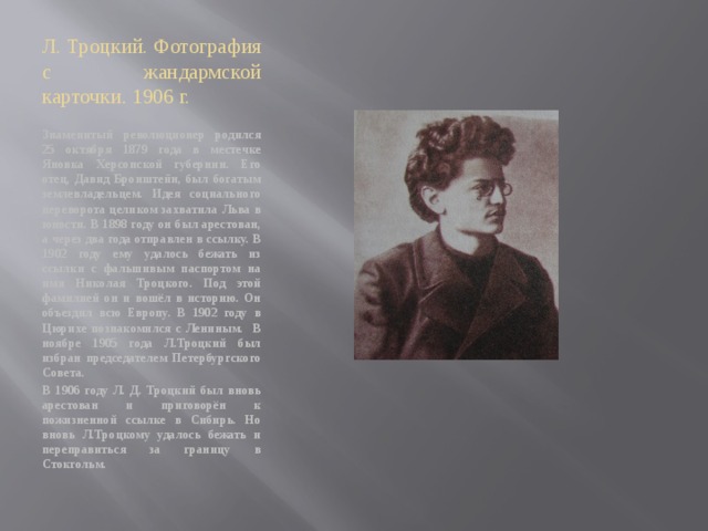 Л. Троцкий. Фотография с жандармской карточки. 1906 г. Знаменитый революционер родился 25 октября 1879 года в местечке Яновка Херсонской губернии. Его отец, Давид Бронштейн, был богатым землевладельцем. Идея социального переворота целиком захватила Льва в юности. В 1898 году он был арестован, а через два года отправлен в ссылку. В 1902 году ему удалось бежать из ссылки с фальшивым паспортом на имя Николая Троцкого. Под этой фамилией он и вошёл в историю. Он объездил всю Европу. В 1902 году в Цюрихе познакомился с Лениным. В ноябре 1905 года Л.Троцкий был избран председателем Петербургского Совета. В 1906 году Л. Д. Троцкий был вновь арестован и приговорён к пожизненной ссылке в Сибирь. Но вновь Л.Троцкому удалось бежать и переправиться за границу в Стокгольм. 
