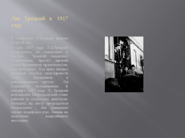 Лев Троцкий в 1917 году. В эмиграции Л.Троцкий прожил более 10 лет. 5 мая 1917 года Л.Д.Троцкий возвратился из эмиграции в Россию. Троцкий поддержал большевиков, бросил дерзкий вызов Временному правительству, был арестован . Его арест вызвал бешеный всплеск популярности Льва Давидовича в революционных кругах. Он становится большевиком. В сентябре 1917 года Л. Троцкий возглавляет Петроградский Совет рабочих и солдатских депутатов. Находясь на посту председателя Петросовета , Лев Давидович горячо поддержал курс Ленина на подготовку вооружённого восстания. 