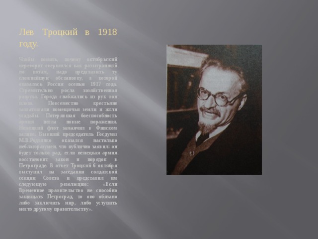 Лев Троцкий в 1918 году. Чтобы понять, почему октябрьский переворот свершился как разыгранный по нотам, надо представить ту сложнейшую обстановку, в которой оказалась Россия осенью 1917 года. Стремительно росла хозяйственная разруха. Города снабжались из рук вон плохо. Повсеместно крестьяне захватывали помещичьи земли и жгли усадьбы. Потерявшая боеспособность армия несла новые поражения. Немецкий флот замаячил в Финском заливе. Бывший председатель Госдумы М.В.Родзянко оказался настолько неблагоразумен, что публично заявил: он будет только рад, если немецкая армия восстановит закон и порядок в Петрограде. В ответ Троцкий 6 октября выступил на заседании солдатской секции Совета и представил им следующую резолюцию: «Если Временное правительство не способно защищать Петроград, то оно обязано либо заключить мир, либо уступить место другому правительству». 