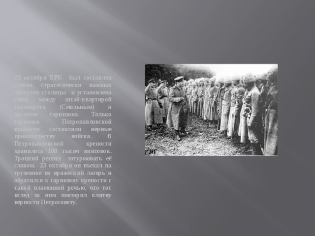 23 октября ВРК был составлен список стратегически важных объектов столицы и установлена связь между штаб-квартирой переворота (Смольным) и частями гарнизона. Только гарнизон Петропавловской крепости составляли верные правительству войска. В Петропавловской крепости хранилось 100 тысяч винтовок. Троцкий решил штурмовать её словом. 23 октября он въехал на грузовике во вражеский лагерь и обратился к гарнизону крепости с такой пламенной речью, что тот вслед за ним повторил клятву верности Петросовету. 