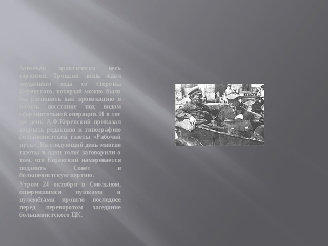 Завоевав практически весь гарнизон, Троцкий лишь ждал неудачного хода со стороны Керенского, который можно было бы расценить как провокацию и начать восстание под видом оборонительной операции. И в тот же день А.Ф.Керенский приказал закрыть редакцию и типографию большевистской газеты «Рабочий путь». На следующий день многие газеты в один голос заговорили о том, что Керенский намеревается подавить Совет и большевистскую партию. Утром 24 октября в Смольном, ощерившимся пушками и пулемётами прошло последнее перед переворотом заседание большевистского ЦК. 