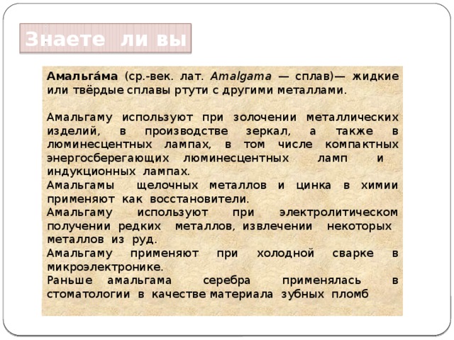 Знаете ли вы Амальга́ма (ср.-век. лат. Amalgama — сплав)— жидкие или твёрдые сплавы ртути с другими металлами. Амальгаму используют при золочении металлических изделий, в производстве зеркал, а также в люминесцентных лампах, в том числе компактных энергосберегающих люминесцентных ламп и индукционных лампах. Амальгамы щелочных металлов и цинка в химии применяют как восстановители. Амальгаму используют при электролитическом получении редких металлов, извлечении некоторых металлов из руд. Амальгаму применяют при холодной сварке в микроэлектронике. Раньше амальгама серебра применялась в стоматологии в качестве материала зубных пломб   