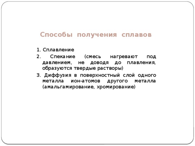 Способы получения сплавов 1. Сплавление 2. Спекание (смесь нагревают под давлением, не доводя до плавления, образуются твердые растворы) 3. Диффузия в поверхностный слой одного металла ион-атомов другого металла (амальгамирование, хромирование) 