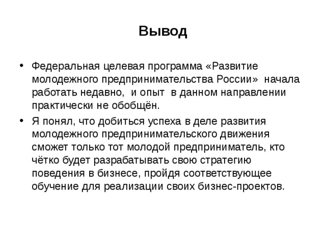 Вывод Федеральная целевая программа «Развитие молодежного предпринимательства России» начала работать недавно, и опыт в данном направлении практически не обобщён. Я понял, что добиться успеха в деле развития молодежного предпринимательского движения сможет только тот молодой предприниматель, кто чётко будет разрабатывать свою стратегию поведения в бизнесе, пройдя соответствующее обучение для реализации своих бизнес-проектов.  