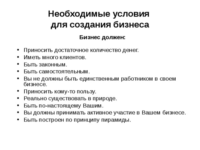 Необходимые условия  для создания бизнеса Бизнес должен:  Приносить достаточное количество денег. Иметь много клиентов. Быть законным. Быть самостоятельным. Вы не должны быть единственным работником в своем бизнесе. Приносить кому-то пользу. Реально существовать в природе. Быть по-настоящему Вашим. Вы должны принимать активное участие в Вашем бизнесе. Быть построен по принципу пирамиды. 