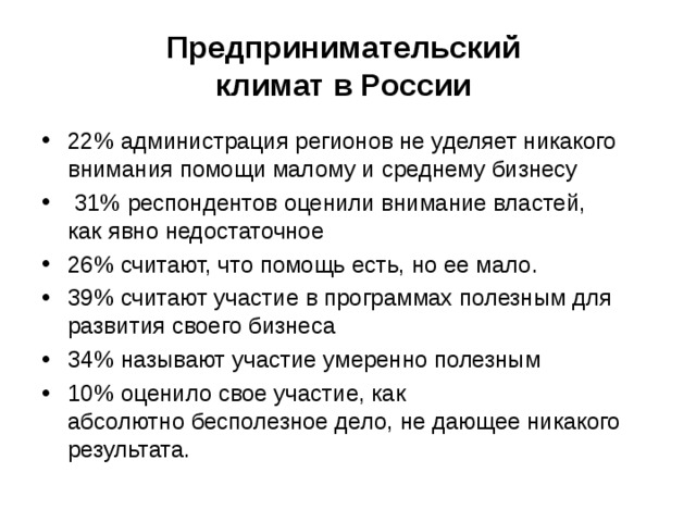 Предпринимательский  климат в России 22% администрация регионов не уделяет никакого внимания помощи малому и среднему бизнесу  31% респондентов оценили внимание властей, как явно недостаточное 26% считают, что помощь есть, но ее мало. 39% считают участие в программах полезным для развития своего бизнеса 34% называют участие умеренно полезным 10% оценило свое участие, как абсолютно бесполезное дело, не дающее никакого результата. 