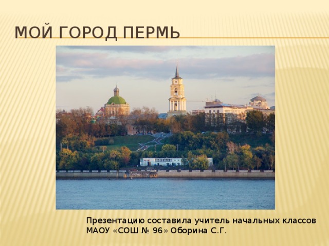 Мой город пермь Презентацию составила учитель начальных классов МАОУ «СОШ № 96» Оборина С.Г. 