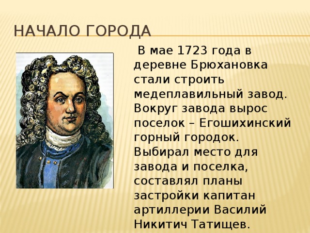 Начало города  В мае 1723 года в деревне Брюхановка стали строить медеплавильный завод. Вокруг завода вырос поселок – Егошихинский горный городок. Выбирал место для завода и поселка, составлял планы застройки капитан артиллерии Василий Никитич Татищев.  