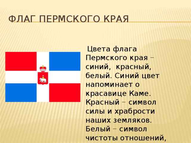 Флаг пермского края  Цвета флага Пермского края − синий, красный, белый. Синий цвет напоминает о красавице Каме. Красный − символ силы и храбрости наших земляков. Белый − символ чистоты отношений, добра и мира 